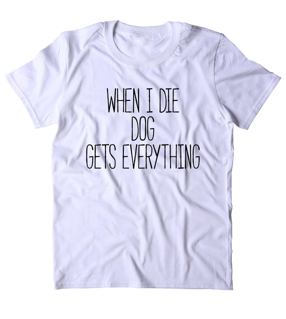 When I Die The Dog Gets Everything Shirt Funny Dog Animal Lover Puppy Clothing Tumblr T-shirt