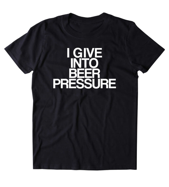 I Give Into Beer Pressure Shirt Funny Drinking Alcohol Drunk T-shirt