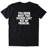 You Know What That Sounds Like Not My Problem Shirt Funny Sarcastic Rude Attitude T-shirt